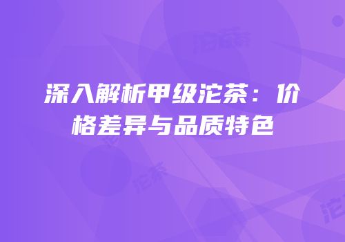 深入解析甲级沱茶：价格差异与品质特色