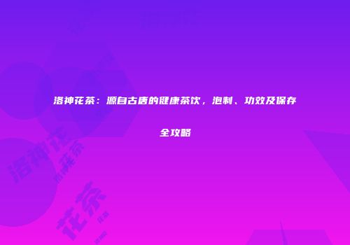洛神花茶：源自古唐的健康茶饮，泡制、功效及保存全攻略