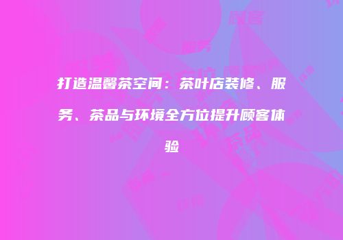 打造温馨茶空间：茶叶店装修、服务、茶品与环境全方位提升顾客体验