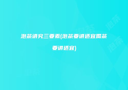 泡茶讲究三要素(泡茶要讲适宜喝茶要讲适宜)