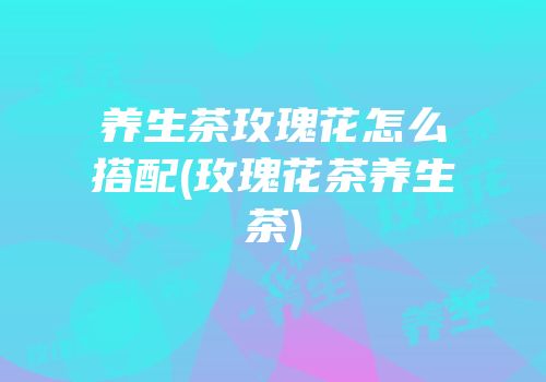 养生茶玫瑰花怎么搭配(玫瑰花茶养生茶)