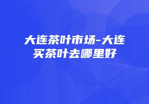大连茶叶市场-大连买茶叶去哪里好