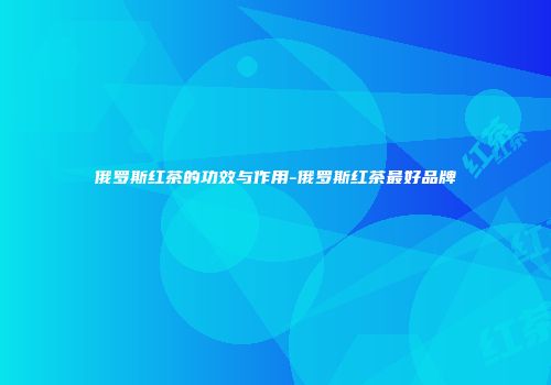 俄罗斯红茶的功效与作用-俄罗斯红茶最好品牌