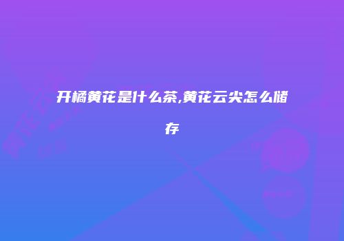 开橘黄花是什么茶,黄花云尖怎么储存