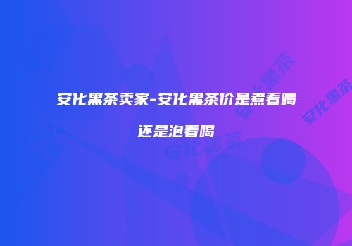 安化黑茶卖家-安化黑茶价是煮着喝还是泡着喝