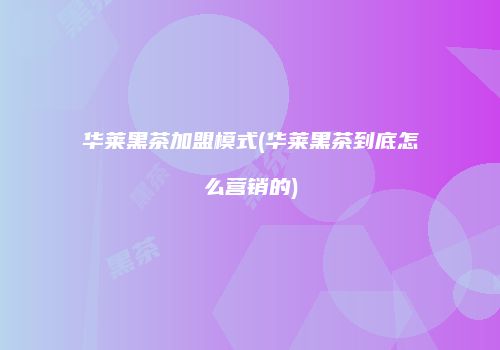 华莱黑茶加盟模式(华莱黑茶到底怎么营销的)