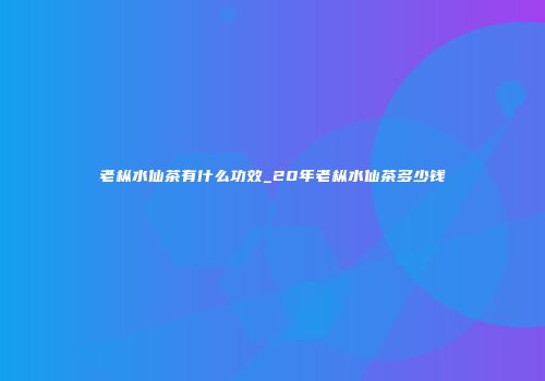 老枞水仙茶有什么功效_20年老枞水仙茶多少钱