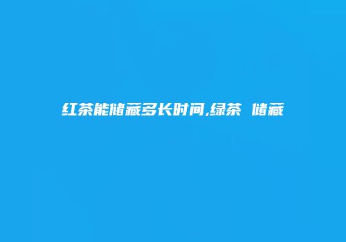 红茶能储藏多长时间,绿茶 储藏