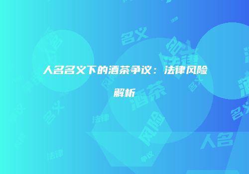人名名义下的酒茶争议：法律风险解析