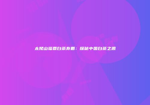 太姥山福鼎白茶寿眉：探秘中国白茶之源