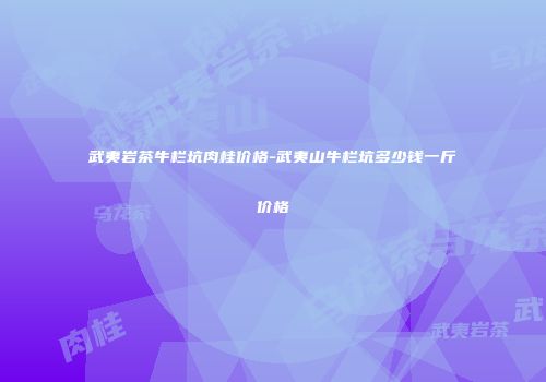 武夷岩茶牛栏坑肉桂价格-武夷山牛栏坑多少钱一斤价格