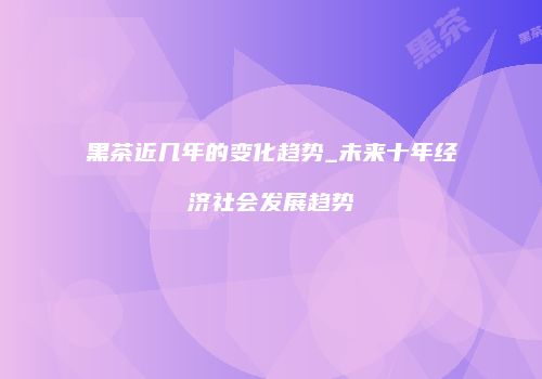 黑茶近几年的变化趋势_未来十年经济社会发展趋势