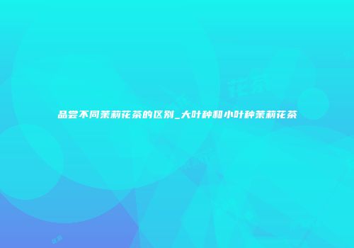 品尝不同茉莉花茶的区别_大叶种和小叶种茉莉花茶