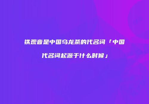铁观音是中国乌龙茶的代名词「中国代名词起源于什么时候」