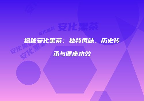 揭秘安化黑茶：独特风味、历史传承与健康功效