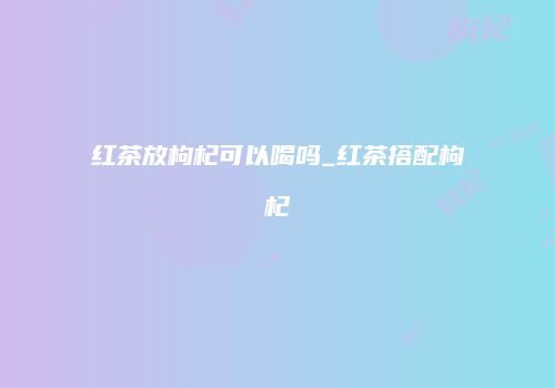 红茶放枸杞可以喝吗_红茶搭配枸杞