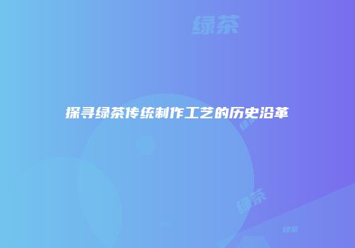 探寻绿茶传统制作工艺的历史沿革