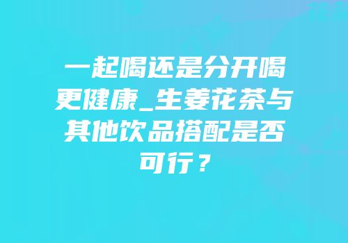 一起喝还是分开喝更健康_生姜花茶与其他饮品搭配是否可行？