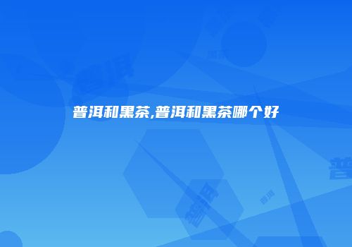 普洱和黑茶,普洱和黑茶哪个好