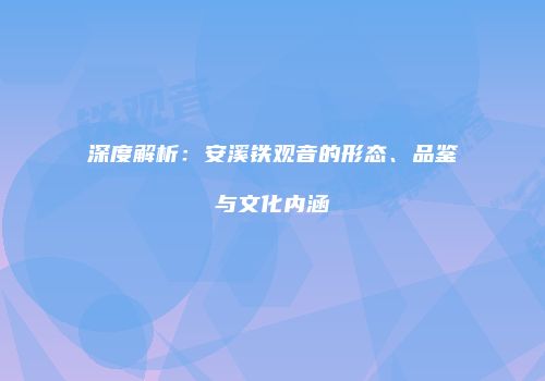 深度解析：安溪铁观音的形态、品鉴与文化内涵