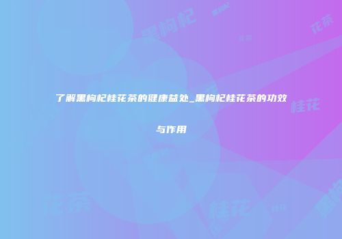 了解黑枸杞桂花茶的健康益处_黑枸杞桂花茶的功效与作用