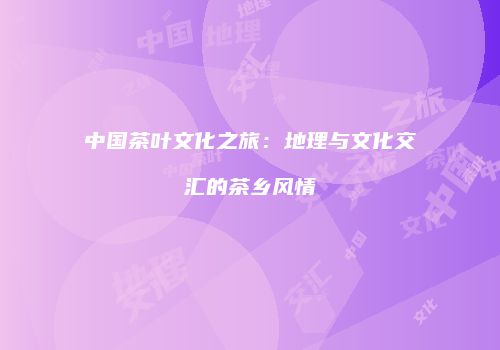 中国茶叶文化之旅：地理与文化交汇的茶乡风情