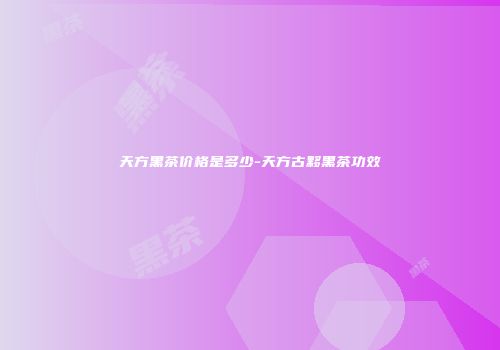 天方黑茶价格是多少-天方古黟黑茶功效