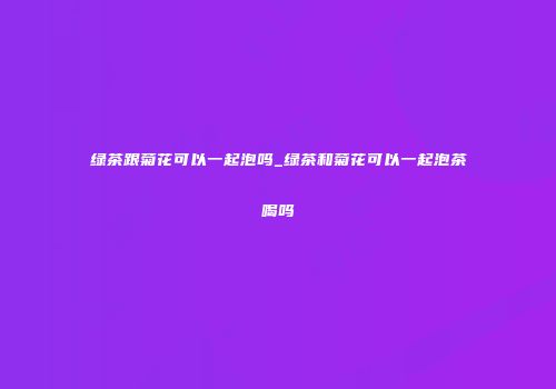 绿茶跟菊花可以一起泡吗_绿茶和菊花可以一起泡茶喝吗