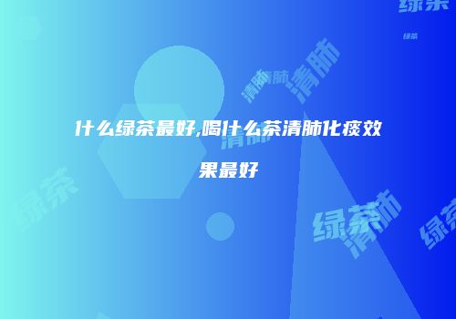 什么绿茶最好,喝什么茶清肺化痰效果最好