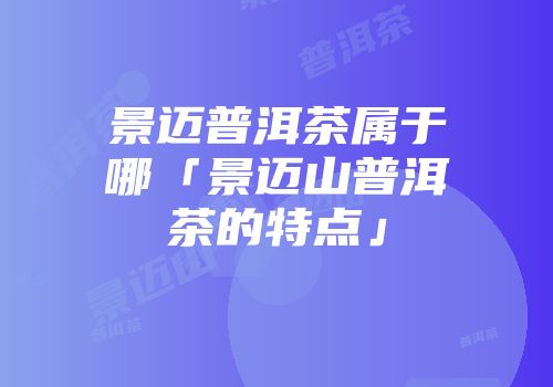 景迈普洱茶属于哪「景迈山普洱茶的特点」