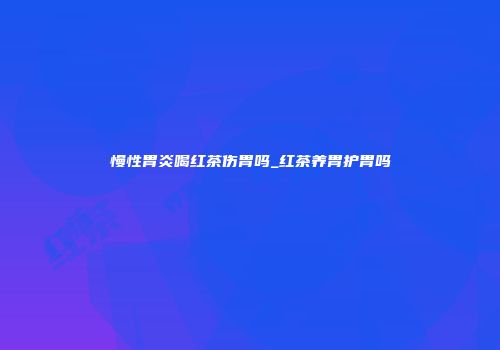 慢性胃炎喝红茶伤胃吗_红茶养胃护胃吗