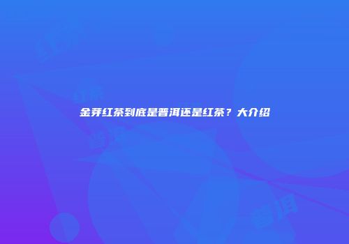 金芽红茶到底是普洱还是红茶？大介绍