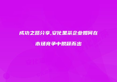 成功之路分享,安化黑茶企业如何在市场竞争中脱颖而出
