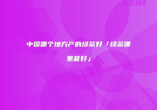 中国哪个地方产的绿茶好「绿茶哪里最好」