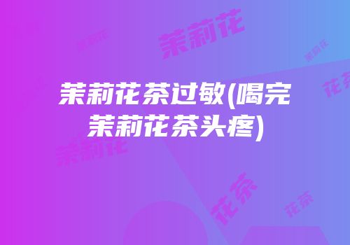 茉莉花茶过敏(喝完茉莉花茶头疼)