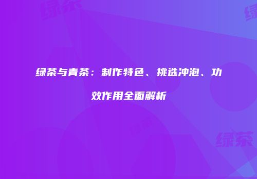 绿茶与青茶：制作特色、挑选冲泡、功效作用全面解析