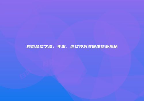 白茶品饮之道：年限、泡饮技巧与健康益处揭秘
