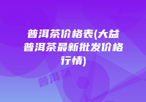 普洱茶价格表(大益普洱茶最新批发价格行情)
