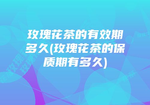 玫瑰花茶的有效期多久(玫瑰花茶的保质期有多久)