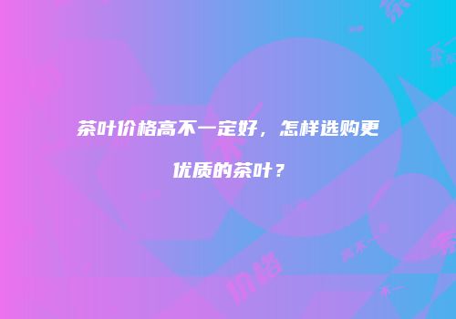 茶叶价格高不一定好，怎样选购更优质的茶叶？