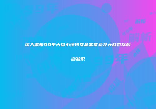 深入解析99年大益小绿印茶品鉴体验及大益茶旗舰店知识