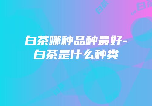 白茶哪种品种最好-白茶是什么种类