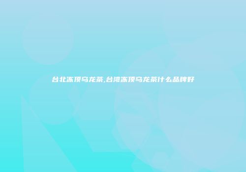 台北冻顶乌龙茶,台湾冻顶乌龙茶什么品牌好