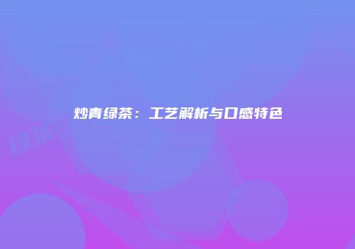 炒青绿茶：工艺解析与口感特色