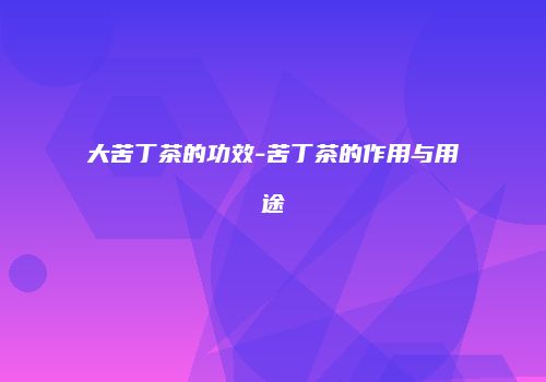 大苦丁茶的功效-苦丁茶的作用与用途