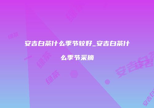 安吉白茶什么季节较好_安吉白茶什么季节采摘