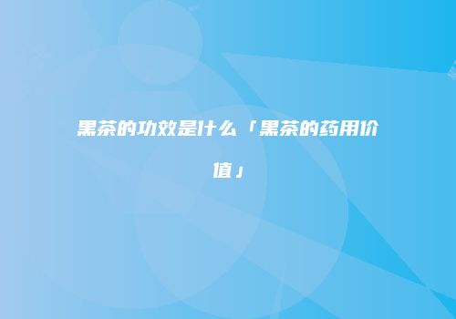黑茶的功效是什么「黑茶的药用价值」