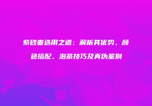 紫砂壶选用之道：解析其优势、颜色搭配、泡茶技巧及真伪鉴别