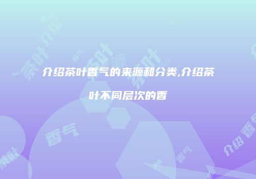 介绍茶叶香气的来源和分类,介绍茶叶不同层次的香