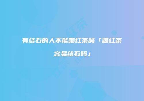 有结石的人不能喝红茶吗「喝红茶容易结石吗」